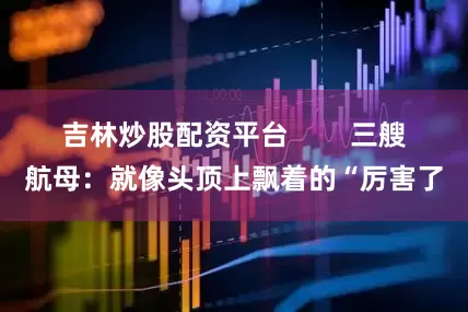 吉林炒股配资平台        三艘航母：就像头顶上飘着的“厉害了