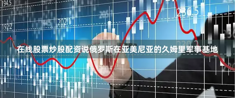 在线股票炒股配资说俄罗斯在亚美尼亚的久姆里军事基地