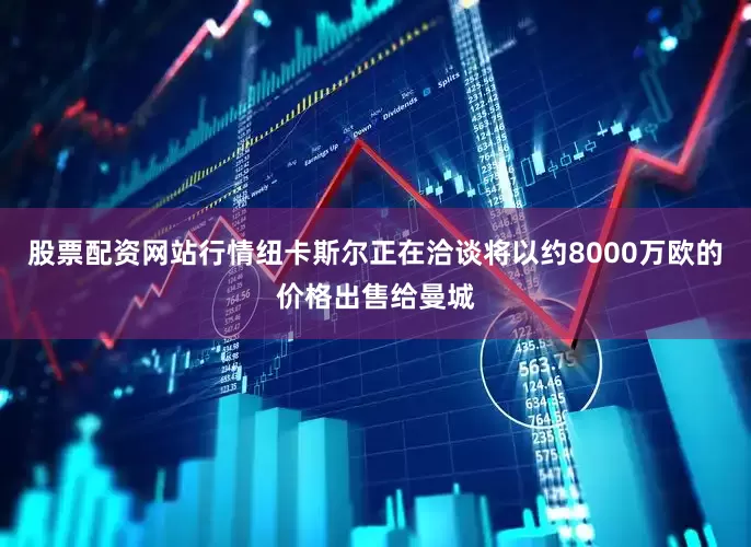 股票配资网站行情纽卡斯尔正在洽谈将以约8000万欧的价格出售给曼城
