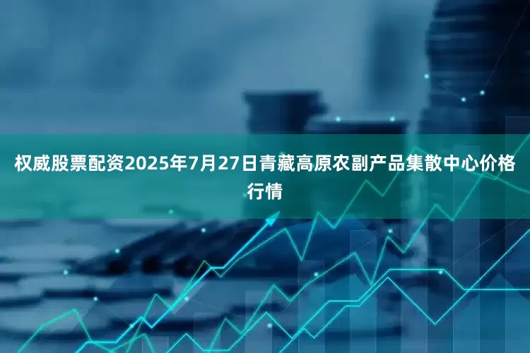 权威股票配资2025年7月27日青藏高原农副产品集散中心价格行情