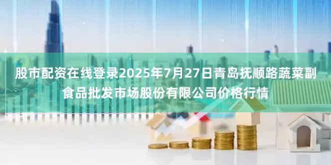 股市配资在线登录2025年7月27日青岛抚顺路蔬菜副食品批发市场股份有限公司价格行情