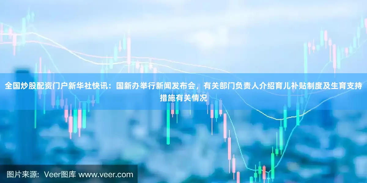 全国炒股配资门户新华社快讯：国新办举行新闻发布会，有关部门负责人介绍育儿补贴制度及生育支持措施有关情况