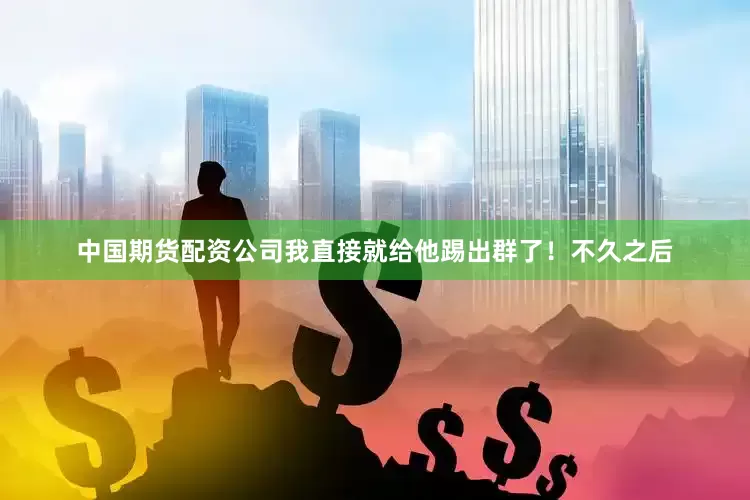 中国期货配资公司我直接就给他踢出群了！不久之后