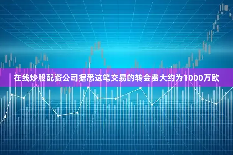 在线炒股配资公司据悉这笔交易的转会费大约为1000万欧