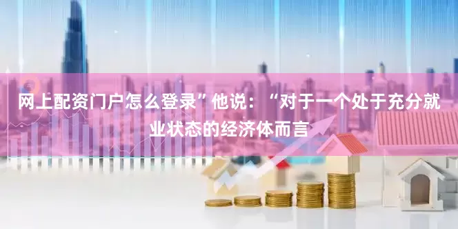 网上配资门户怎么登录”　　他说：“对于一个处于充分就业状态的经济体而言