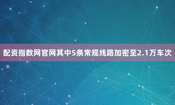 配资指数网官网其中5条常规线路加密至2.1万车次