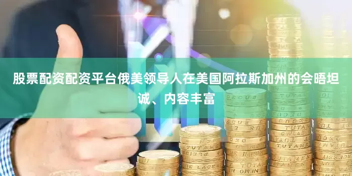 股票配资配资平台俄美领导人在美国阿拉斯加州的会晤坦诚、内容丰富