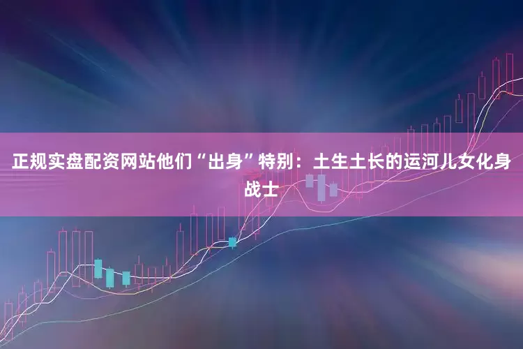 正规实盘配资网站他们“出身”特别：土生土长的运河儿女化身战士